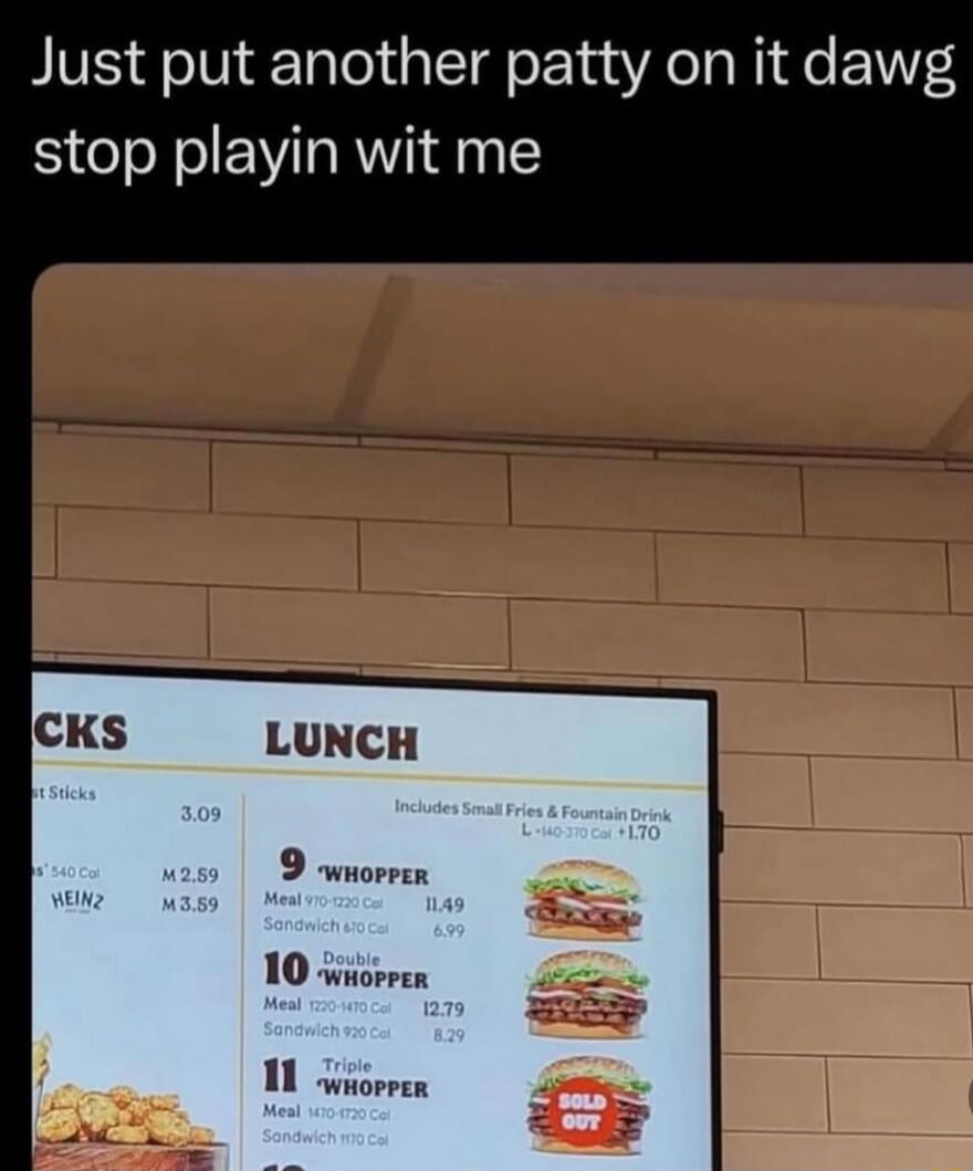 Just put another patty on it dawg stop playin wit me

LUNCH

9 WHOPPER
10 Double WHOPPER
11 Triple WHOPPER
Includes Small Fries & Fountain Drink