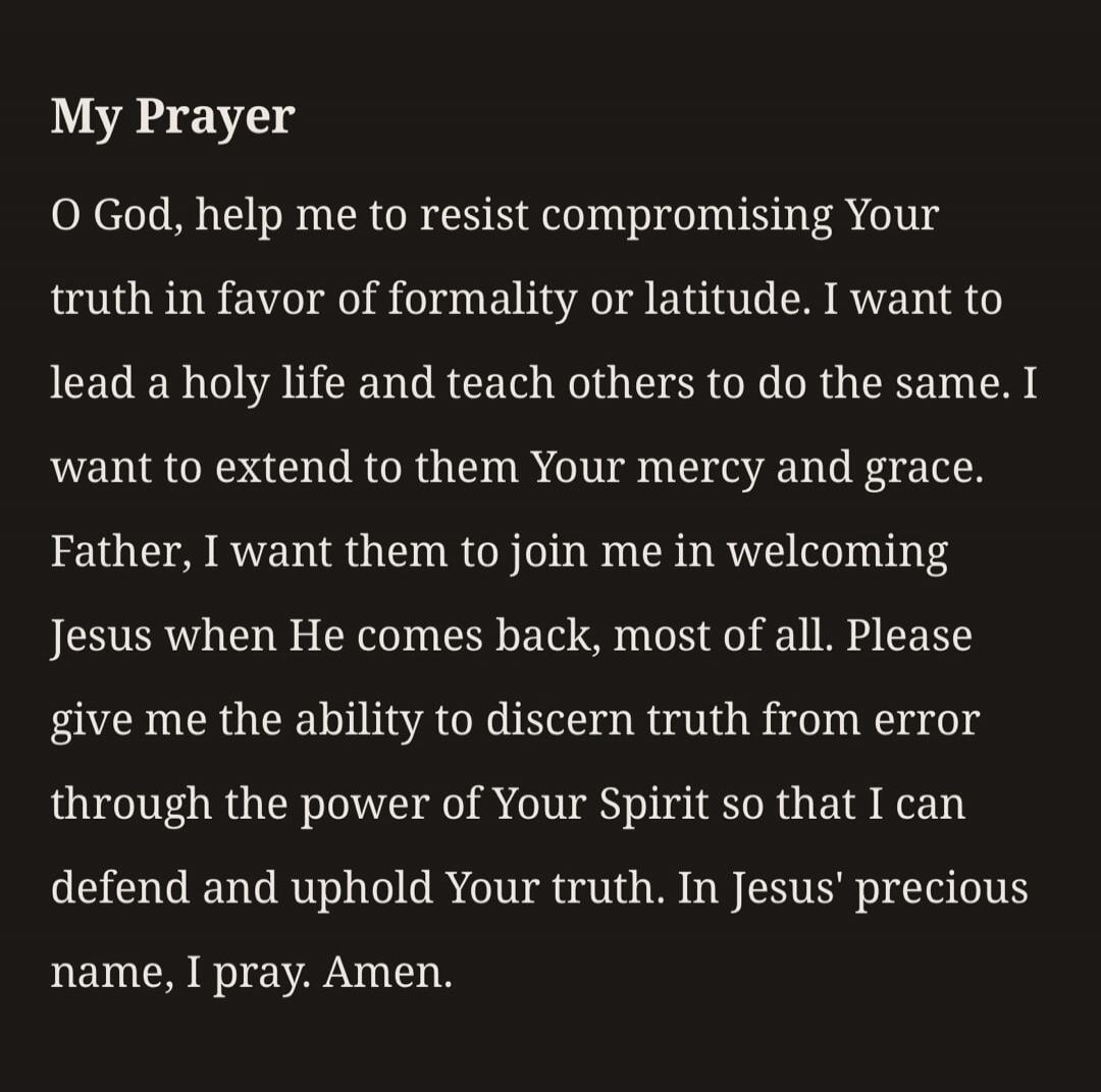 My Prayer O God, help me to resist compromising Your truth in favor of formality or latitude. I want to lead a holy life and teach others to do the same. I want to extend to them Your mercy and grace. Father, I want them to join me in welcoming Jesus when He comes back, most of all. Please give me the ability to discern truth from error through the