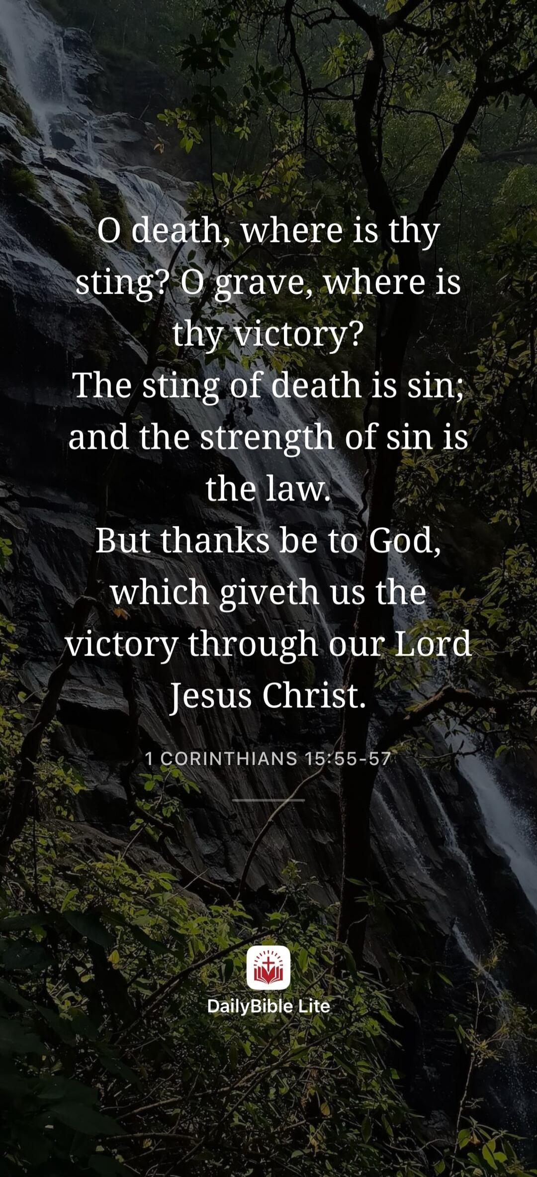 O death, where is thy sting? O grave, where is thy victory? The sting of death is sin; and the strength of sin is the law. But thanks be to God, which giveth us the victory through our Lord Jesus Christ. 1 CORINTHIANS 15:55-57. DailyBible Lite.