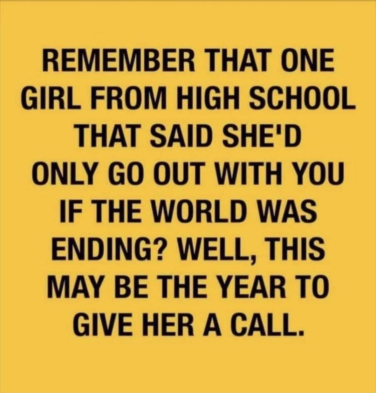 REMEMBER THAT ONE GIRL FROM HIGH SCHOOL THAT SAID SHED ONLY GO OUT WITH YOU IF THE WORLD WAS ENDING WELL THIS MAY BE THE YEAR TO GIVE HER A CALL