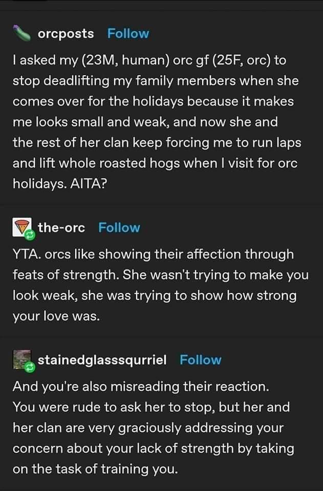 orcposts Follow asked my 23M human orc gf 25F orc to stop deadlifting my family members when she comes over for the holidays because it makes me looks small and weak and now she and the rest of her clan keep forcing me to run laps and lift whole roasted hogs when visit for orc EVEAN KA the ore Follow YTA orcs like showing their affection through feats of strength She wasnt trying to make you T QWL