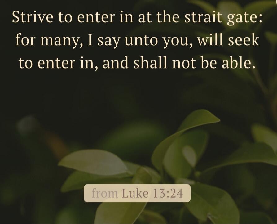 Strive to enter in at the strait gate: for many, I say unto you, will seek to enter in, and shall not be able. from Luke 13:24