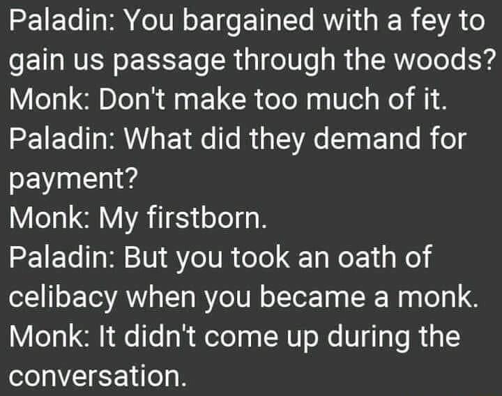 Paladin You bargained with a fey to gain us passage through the woods Monk Dont make too much of it Paladin What did they demand for payment Monk My firstborn Paladin But you took an oath of celibacy when you became a monk Monk It didnt come up during the conversation