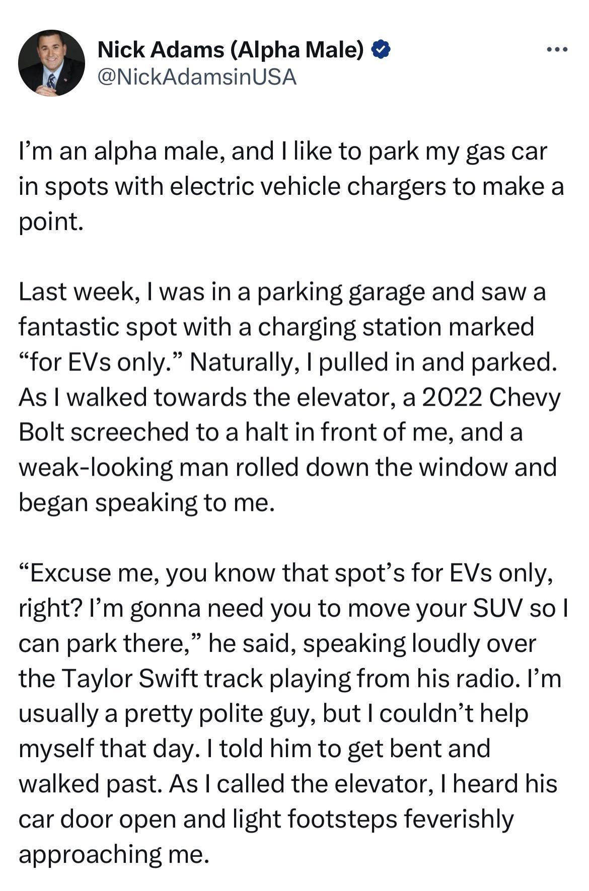 Nick Adams Alpha Male NickAdamsinUSA Im an alpha male and like to park my gas car in spots with electric vehicle chargers to make a point Last week was in a parking garage and saw a fantastic spot with a charging station marked for EVs only Naturally pulled in and parked As walked towards the elevator a 2022 Chevy Bolt screeched to a halt in front of me and a weak looking man rolled down the windo