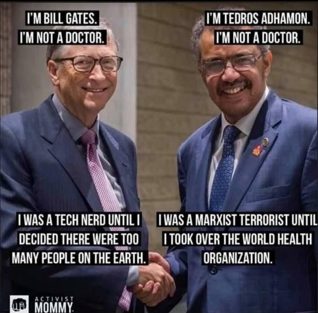 I'M BILL GATES. I'M NOT A DOCTOR. I WAS A TECH NERD UNTIL I DECIDED THERE WERE TOO MANY PEOPLE ON THE EARTH. I'M TEDROS ADHAMON. I'M NOT A DOCTOR. I WAS A MARXIST TERRORIST UNTIL I TOOK OVER THE WORLD HEALTH ORGANIZATION. ACTIVIST MOMMY.