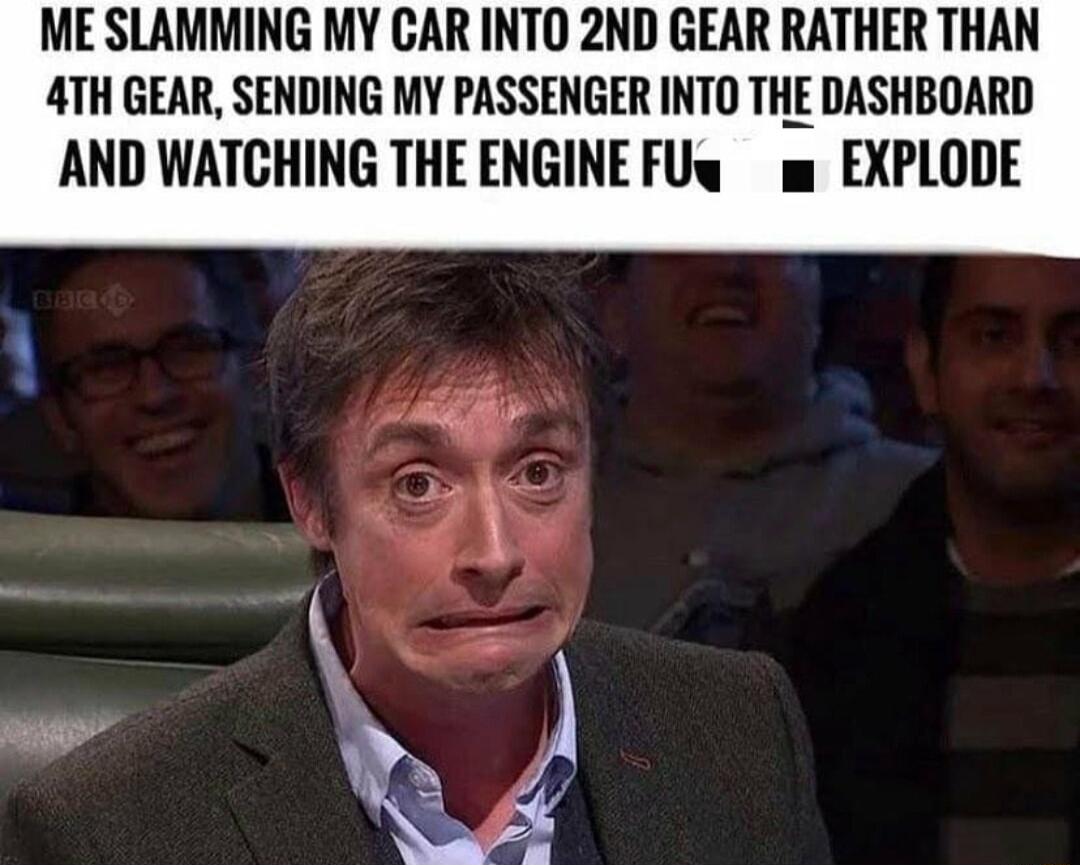 ME SLAMMING MY CAR INTO 2ND GEAR RATHER THAN ATH GEAR SENDING MY PASSENGER INTO THE DASHBOARD AND WATCHING THEENGINEFUw w EXPLODE