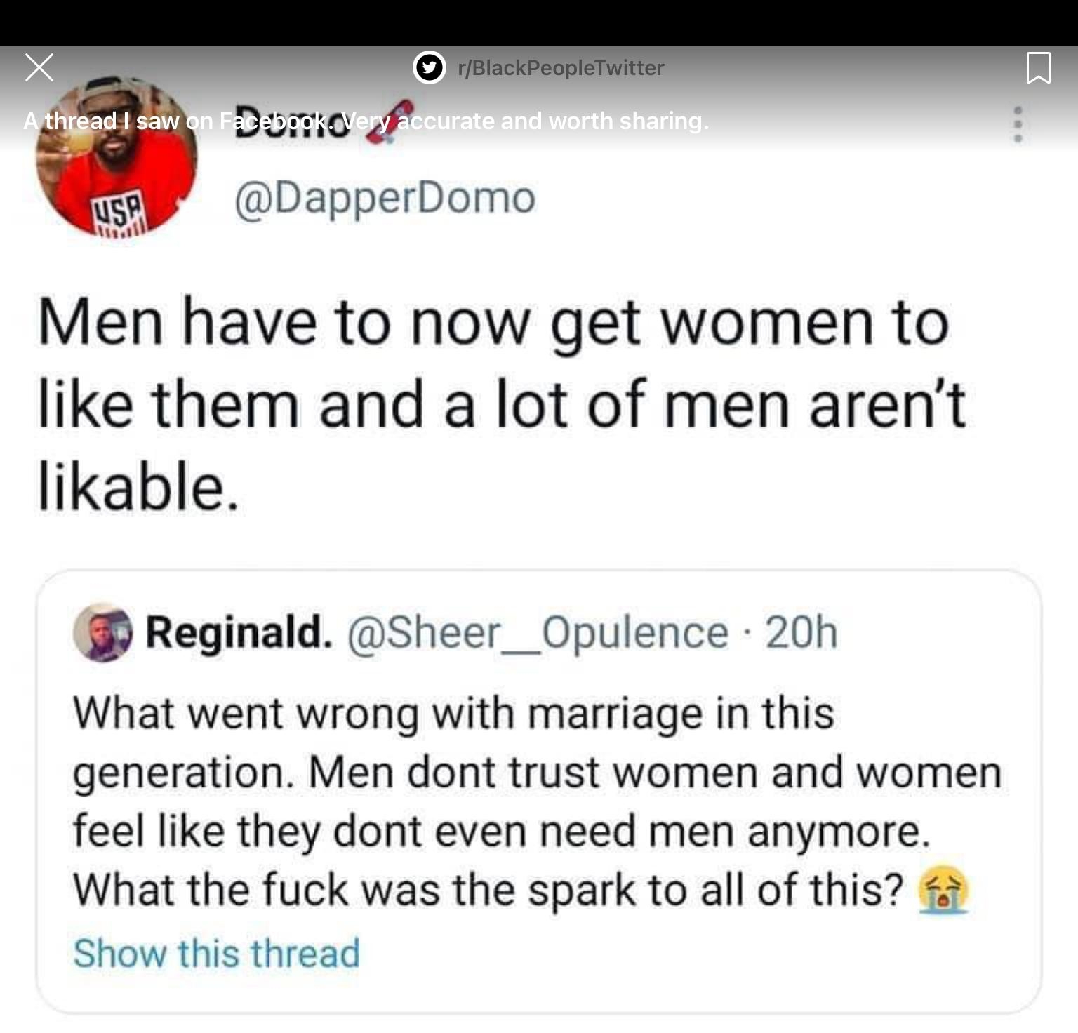 DapperDomo Men have to now get women to like them and a lot of men arent likable Reginald Sheer__Opulence 20h What went wrong with marriage in this generation Men dont trust women and women feel like they dont even need men anymore What the fuck was the spark to all of this Show this thread