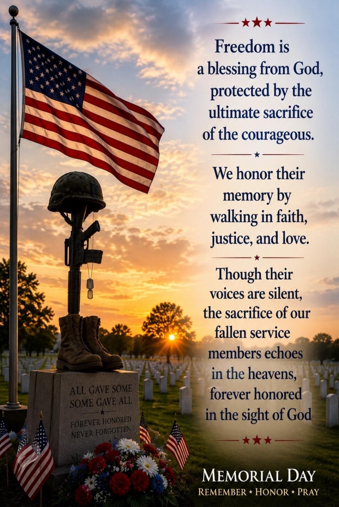 Freedom is a blessing from God, protected by the ultimate sacrifice of the courageous. We honor their memory by walking in faith, justice, and love. Though their voices are silent, the sacrifice of our fallen service members echoes in the heavens, forever honored in the sight of God. MEMORIAL DAY REMEMBER * HONOR * PRAY ALL GAVE SOME SOME GAVE ALL 