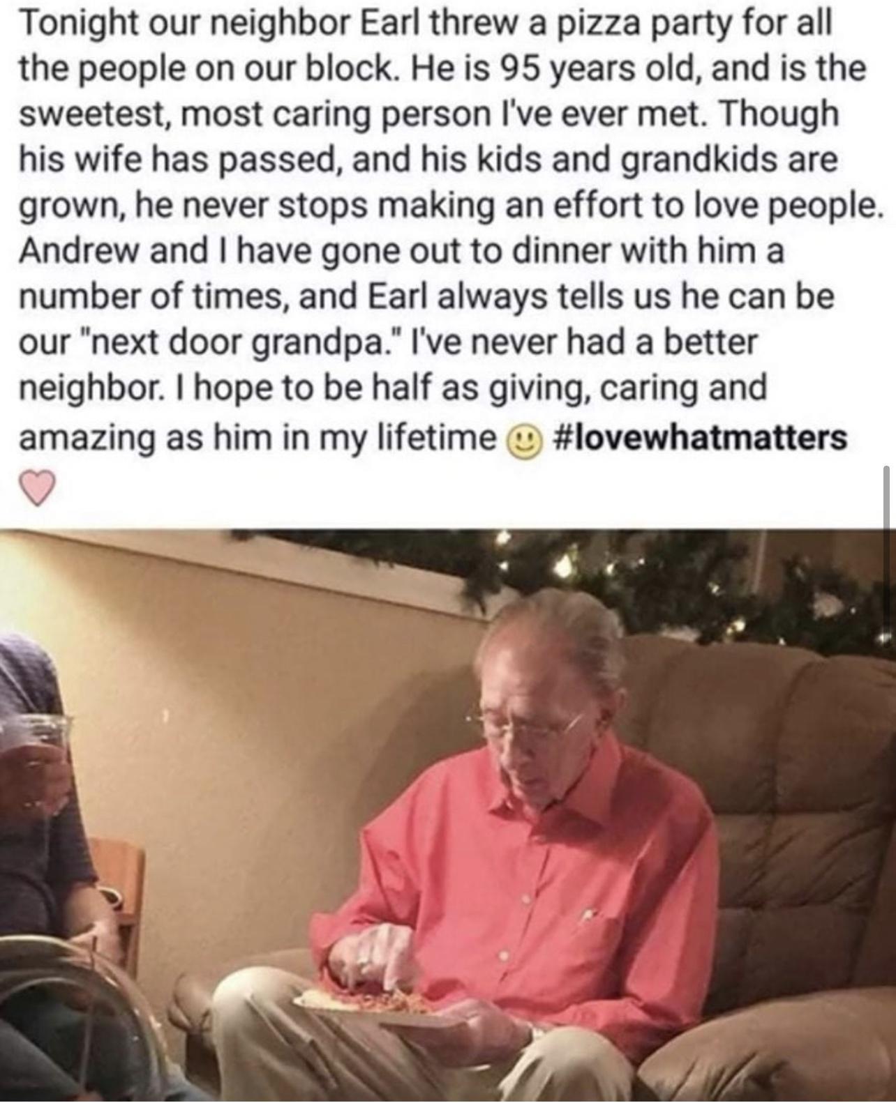 Tonight our neighbor Earl threw a pizza party for all the people on our block He is 95 years old and is the sweetest most caring person Ive ever met Though his wife has passed and his kids and grandkids are grown he never stops making an effort to love people Andrew and have gone out to dinner with him a number of times and Earl always tells us he can be our next door grandpa Ive never had a bette