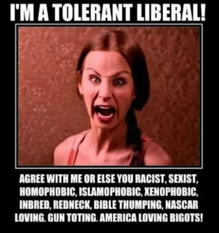 I'M A TOLERANT LIBERAL! AGREE WITH ME OR ELSE YOU RACIST, SEXIST, HOMOPHOBIC, ISLAMOPHOBIC, XENOPHOBIC, INBRED, REDNECK, BIBLE THUMPING, NASCAR LOVING, GUN TOTING, AMERICA LOVING BIGOTS!