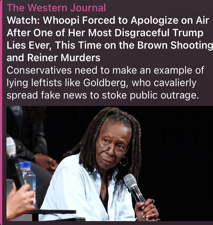 The Western Journal Watch: Whoopi Forced to Apologize on Air After One of Her Most Disgraceful Trump Lies Ever, This Time on the Brown Shooting and Reiner Murders Conservatives need to make an example of lying leftists like Goldberg, who cavalierly spread fake news to stoke public outrage.