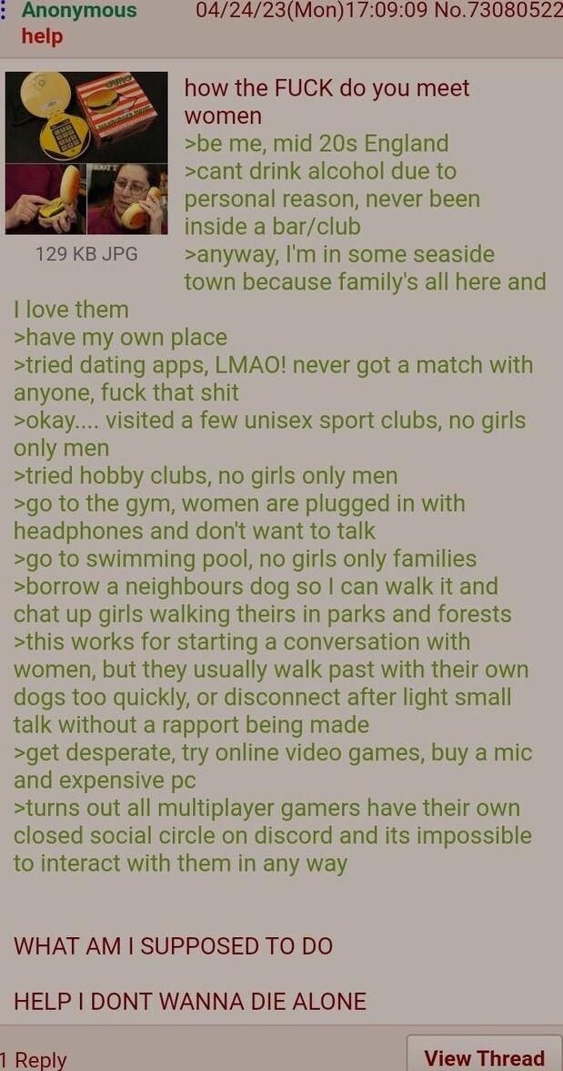 how the FUCK do you meet women be me mid 20s England cant drink alcohol due to R personal reason never been inside a barclub 129 KB JPG anyway Im in some seaside town because familys all here and I love them have my own place tried dating apps LMAO never got a match with anyone fuck that shit okay visited a few unisex sport clubs no girls only men tried hobby clubs no girls only men go to the gym 