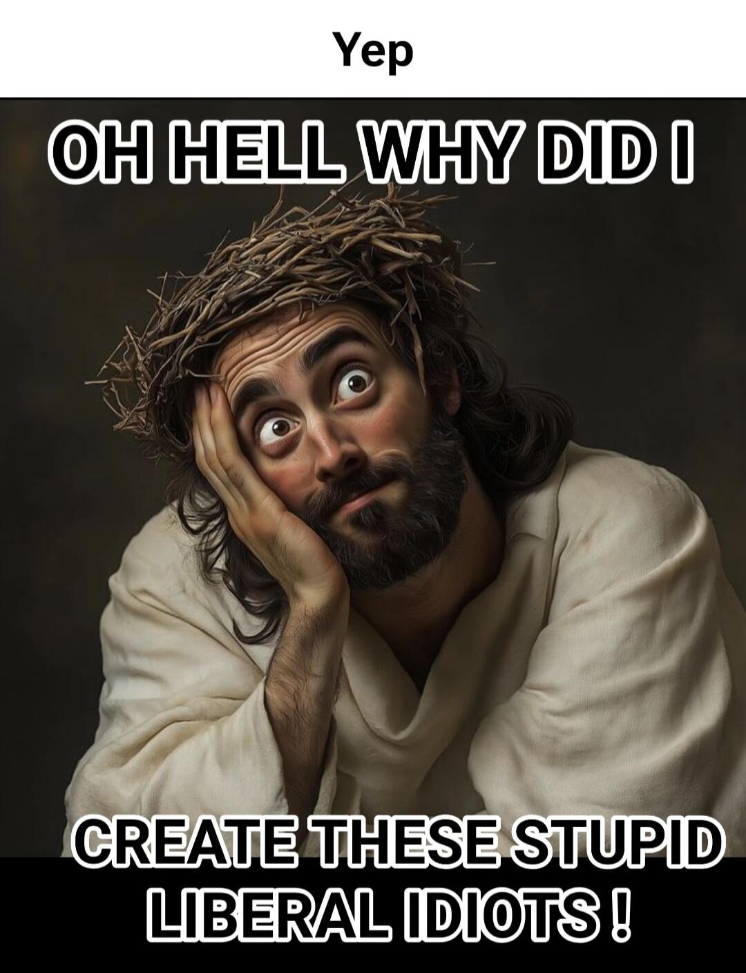 Yep OH HELL WHY DID I CREATE THESE STUPID LIBERAL IDIOTS !