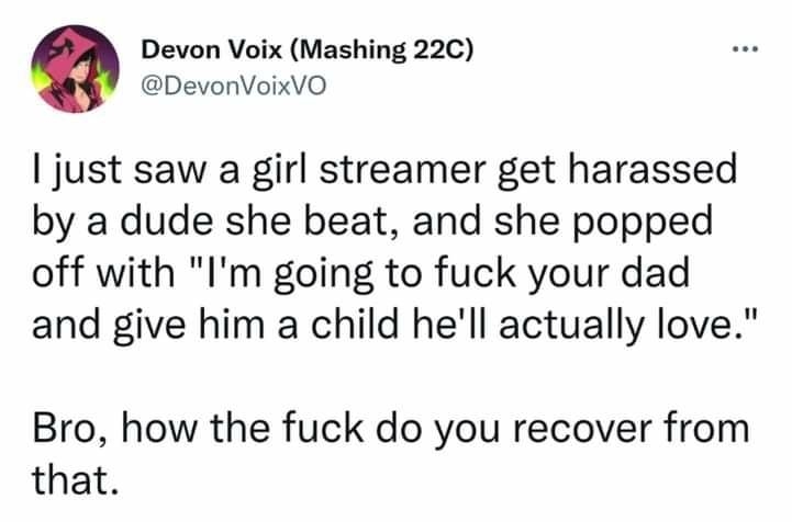 Devon Voix Mashing 22C DevonVoixVO just saw a girl streamer get harassed by a dude she beat and she popped off with Im going to fuck your dad and give him a child hell actually love Bro how the fuck do you recover from that 729 PM Dec 21 2021 Twitter Web App 2903 Retweets 184 Quote Tweets 113K Likes