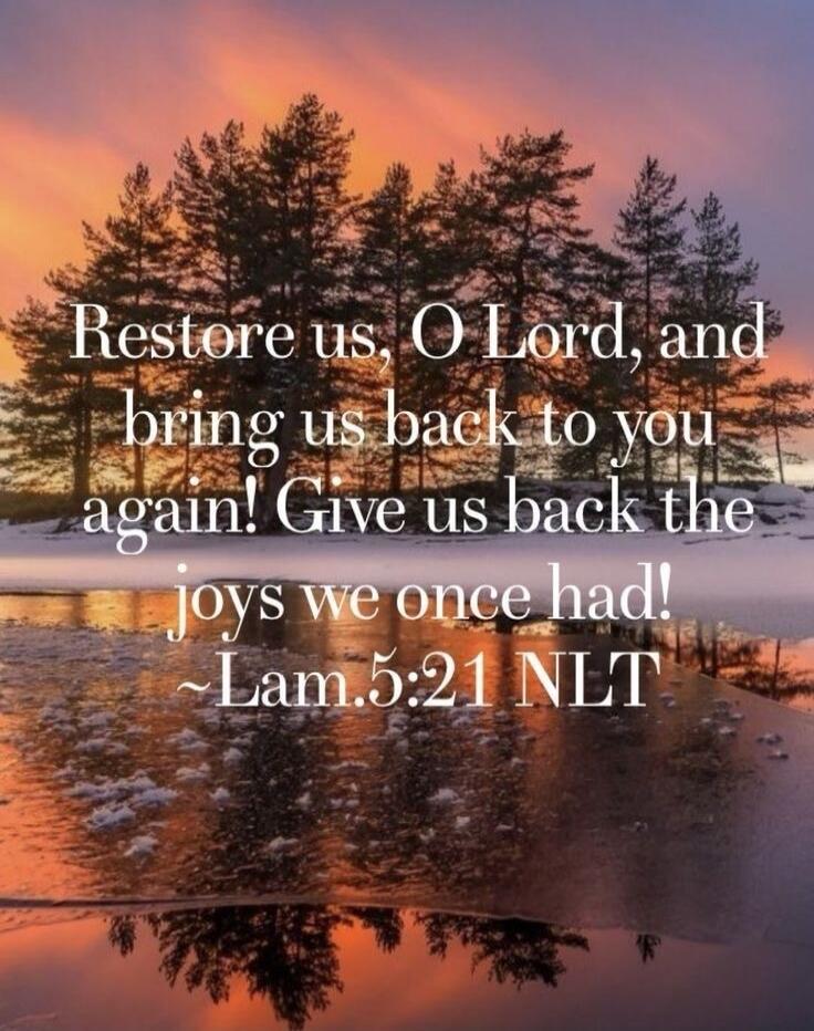 Restore us, O Lord, and bring us back to you again! Give us back the joys we once had! ~Lam.5:21 NLT
