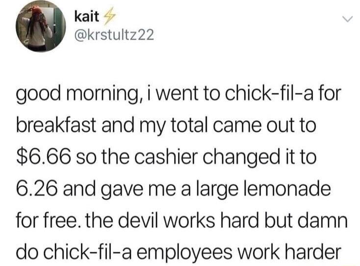 kait krstultz22 good morning i went to chick fil a for breakfast and my total came out to 666 so the cashier changed it to 626 and gave me a large lemonade for free the devil works hard but damn do chick fil a employees work harder