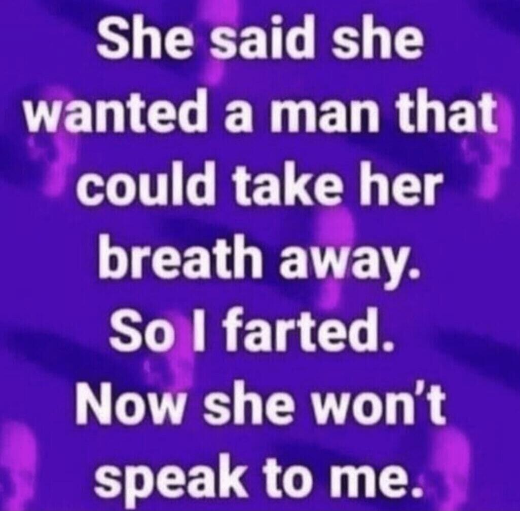 She said she wanted a man that could take her breath away. So I farted. Now she won’t speak to me.