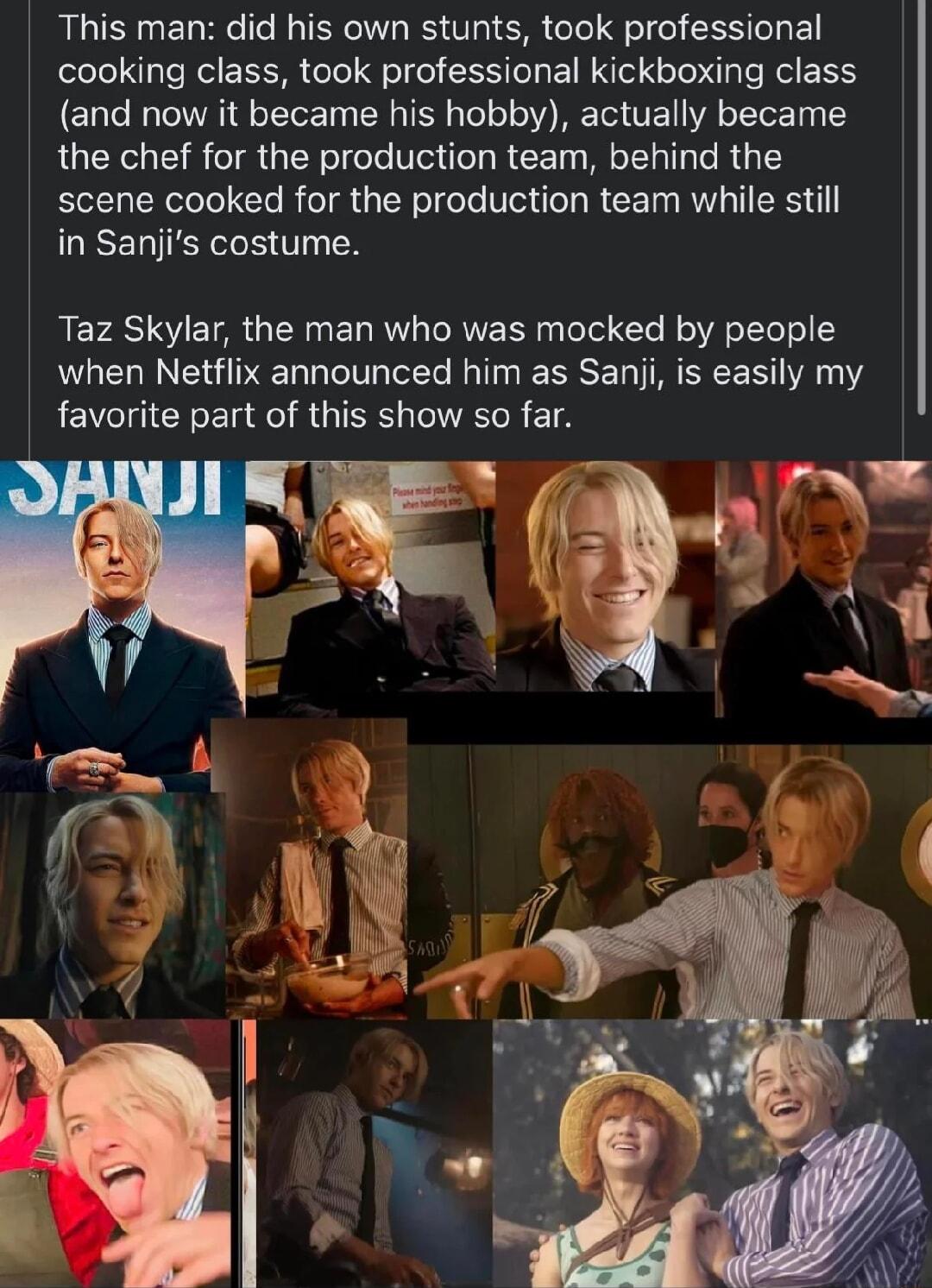 This man did his own stunts took professional cooking class took professional kickboxing class and now it became his hobby actually became the chef for the production team behind the scene cooked for the production team while still in Sanjis costume REFAS SV TR N EL R TRNE R ToTel T B o oo o1 5 when Netflix announced him as Saniji is easily my favorite part of this show so far