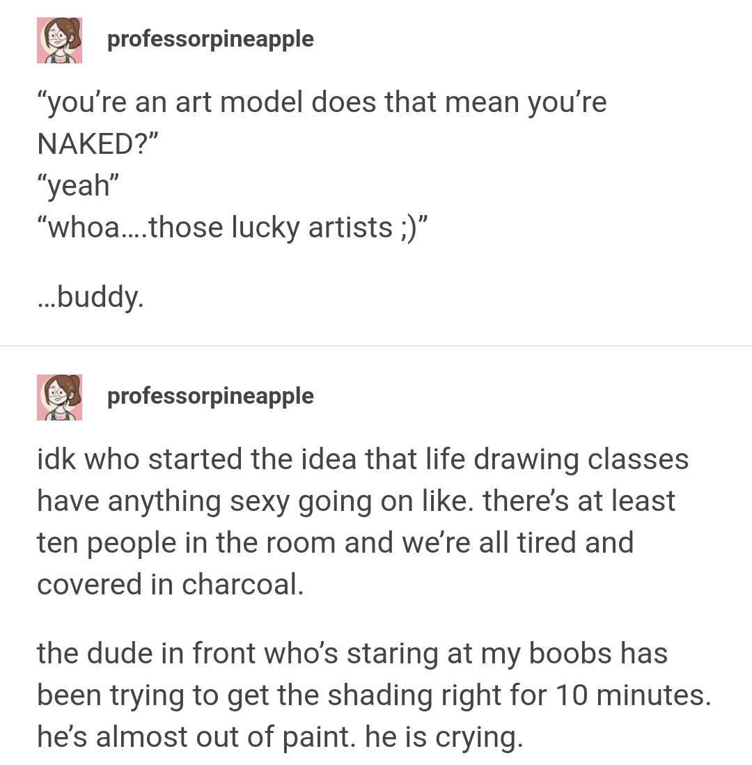 professorpineapple youre an art model does that mean youre NAKED yeah whoathose lucky artists buddy professorpineapple idk who started the idea that life drawing classes have anything sexy going on like theres at least ten people in the room and were all tired and covered in charcoal the dude in front whos staring at my boobs has been trying to get the shading right for 10 minutes hes almost out o