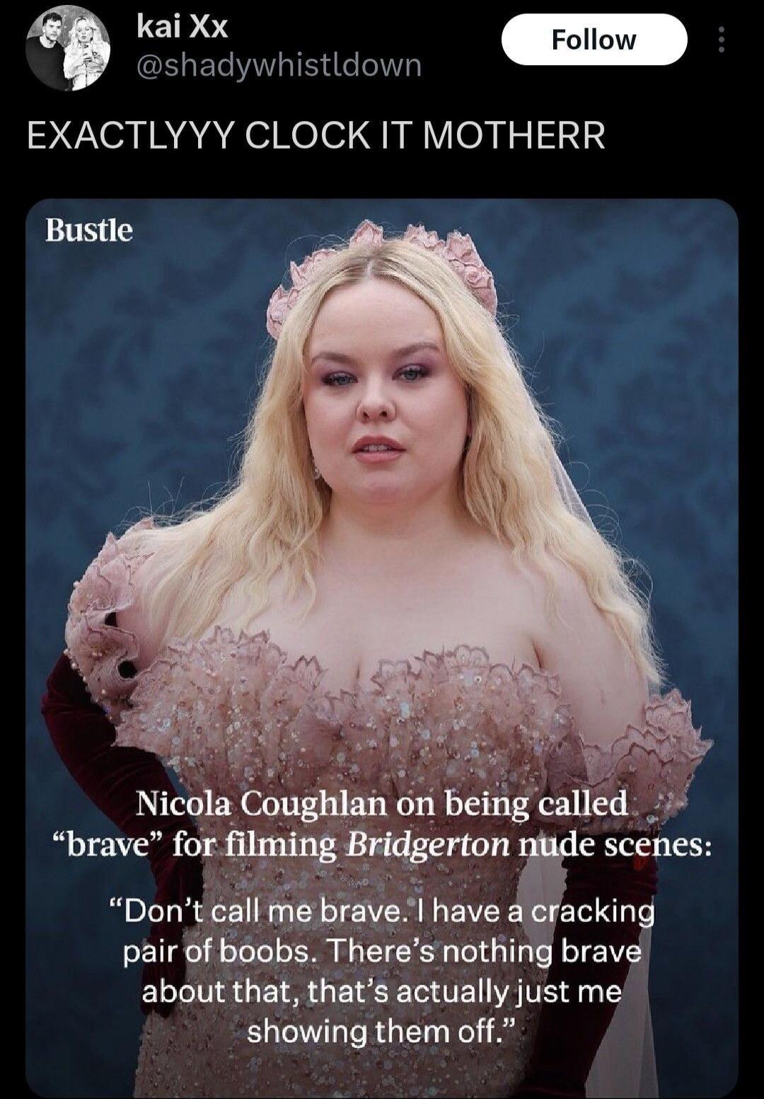 EXACTLYYY CLOCK IT MOTHERR

Nicola Coughlan on being called “brave” for filming Bridgerton nude scenes: “Don’t call me brave. I have a cracking pair of boobs. There’s nothing brave about that, that’s actually just me showing them off.”