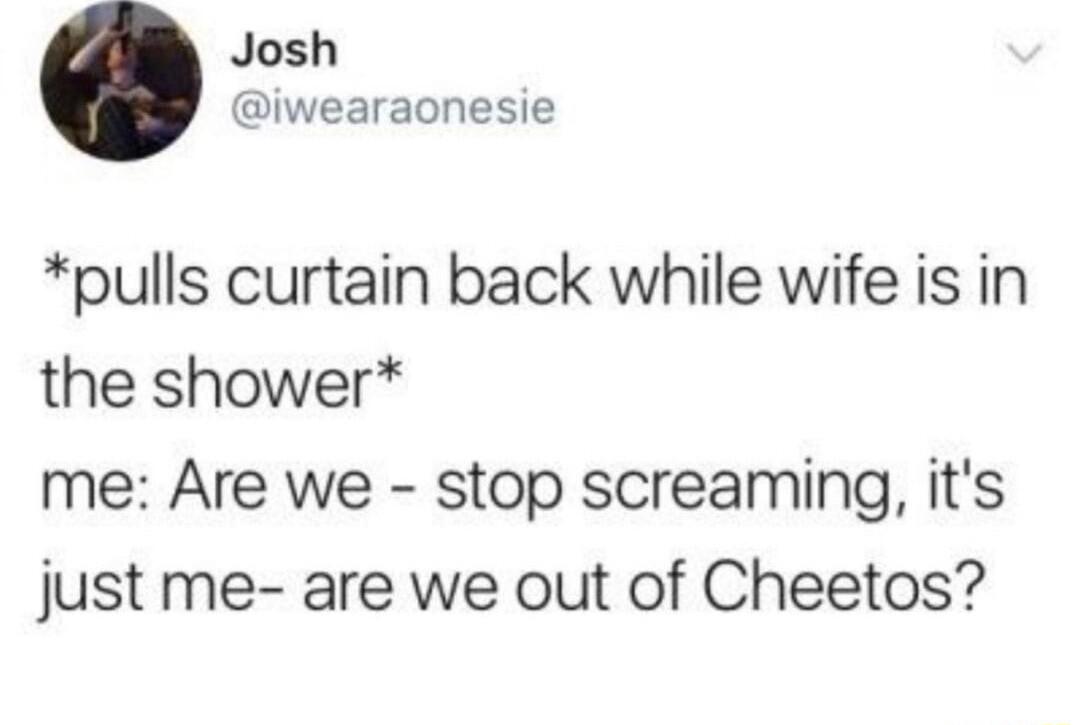 Josh iwearaonesie pulls curtain back while wife is in the shower me Are we stop screaming its just me are we out of Cheetos