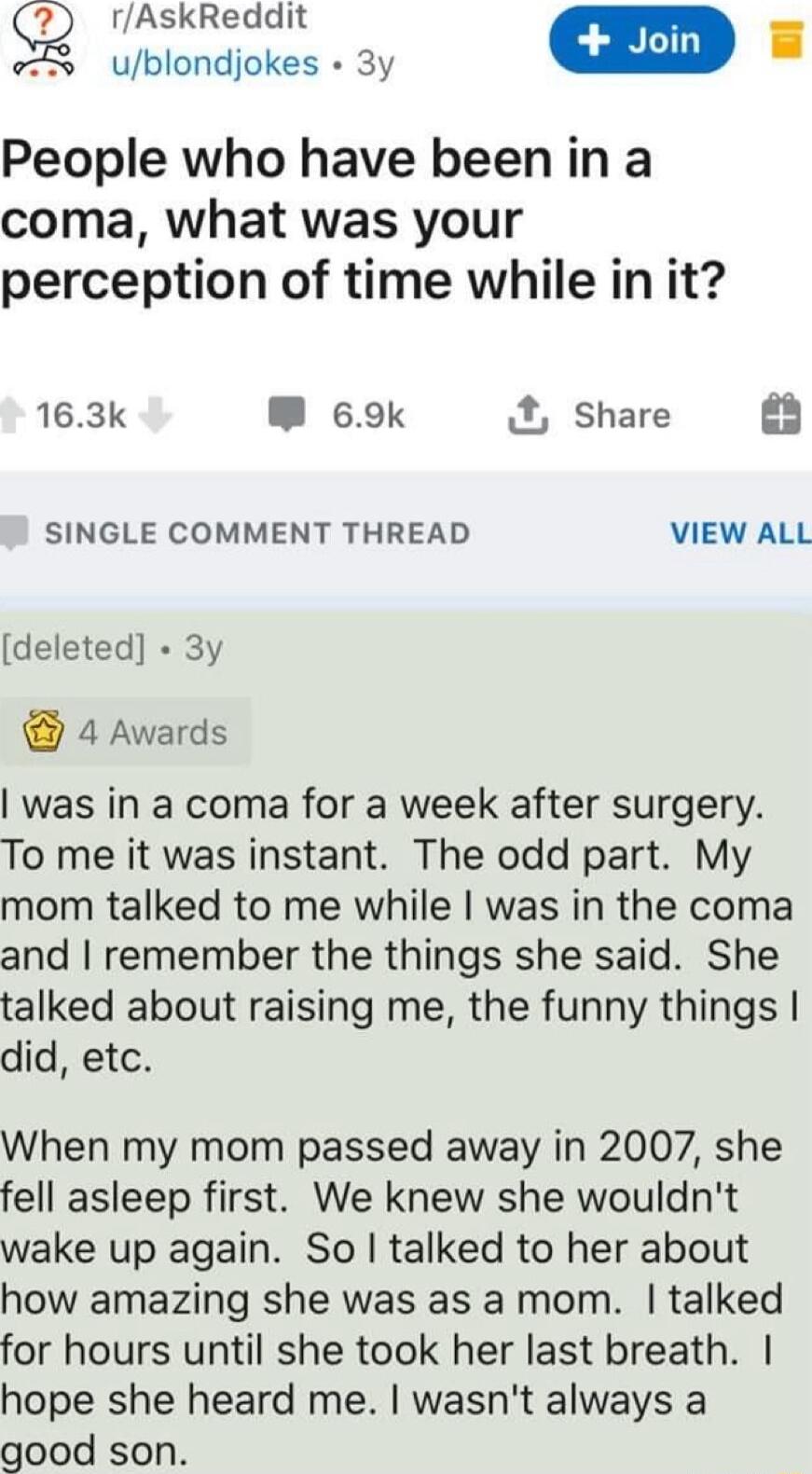 rAskReddit ublondjokes 3y People who have been in a coma what was your perception of time while in it 163k W 69k share 63 SINGLE COMMENT THREAD VIEW ALL deleted 3y 4 Awards was in a coma for a week after surgery To me it was instant The odd part My mom talked to me while was in the coma and remember the things she said She talked about raising me the funny things did etc When my mom passed away in