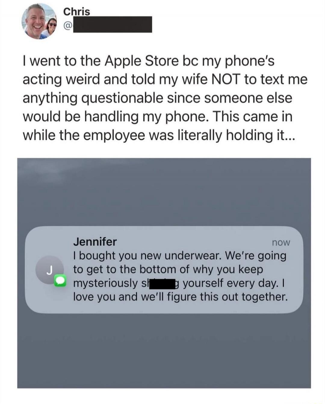 Chris: I went to the Apple Store bc my phone's acting weird and told my wife NOT to text me anything questionable since someone else would be handling my phone. This came in while the employee was literally holding it... Jennifer: I bought you new underwear. We're going to get to the bottom of why you keep mysteriously shitting yourself every day. 