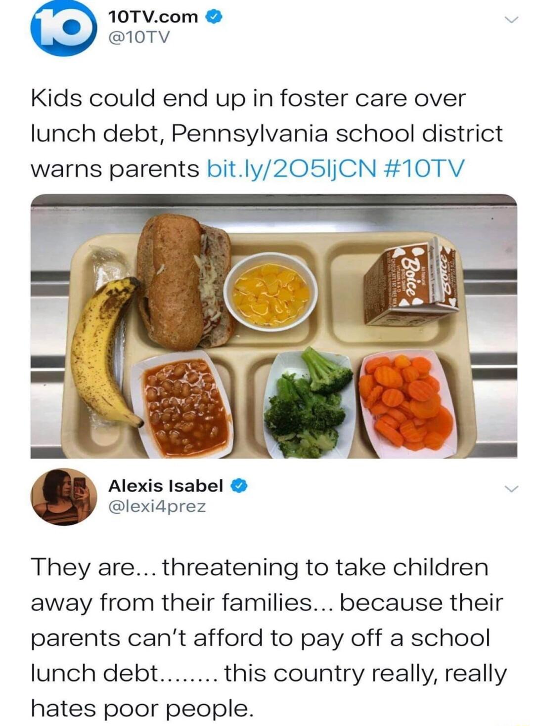 10TVcom 107V Kids could end up in foster care over lunch debt Pennsylvania school district warns parents bitly205jCN 10TV Alexis Isabel lexidprez They are threatening to take children away from their families because their parents cant afford to pay off a school lunch debt this country really really hates poor people