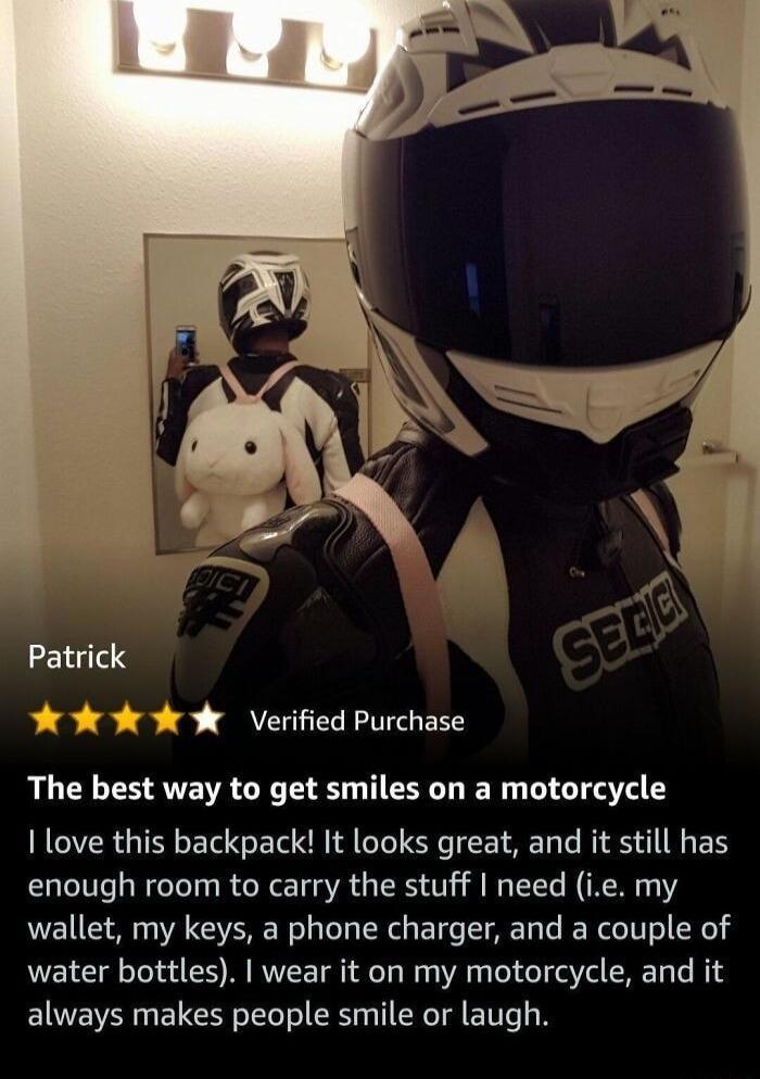 Patrick r Verified Purchase The best way to get smiles on a motorcycle love this backpack It looks great and it still has enough room to carry the stuff need ie my wallet my keys a phone charger and a couple of water bottles wear it on my motorcycle and it always makes people smile or laugh