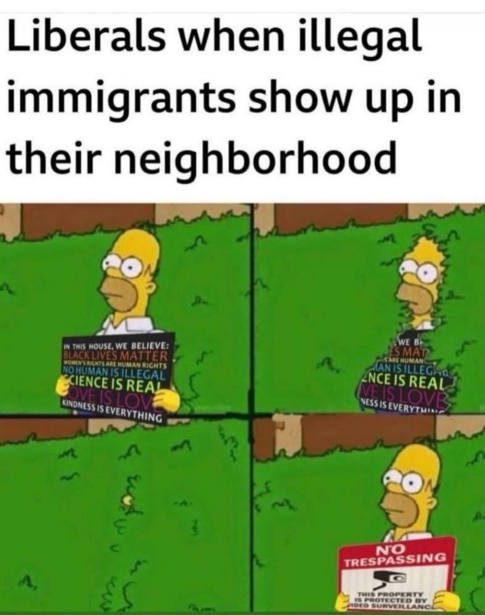 Liberals when illegal immigrants show up in their neighborhood. IN THIS HOUSE, WE BELIEVE: BLACK LIVES MATTER, WOMEN'S RIGHTS ARE HUMAN RIGHTS, NO HUMAN IS ILLEGAL, SCIENCE IS REAL, LOVE IS LOVE, KINDNESS IS EVERYTHING. NO TRESPASSING. THIS PROPERTY IS PROTECTED BY VIDEO SURVEILLANCE.