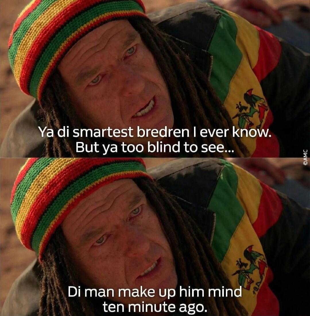 Ya di smartest bredren I ever know. But ya too blind to see... Di man make up him mind ten minute ago.