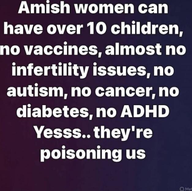 Amish women can have over 10 children, no vaccines, almost no infertility issues, no autism, no cancer, no diabetes, no ADHD Yesss.. they're poisoning us