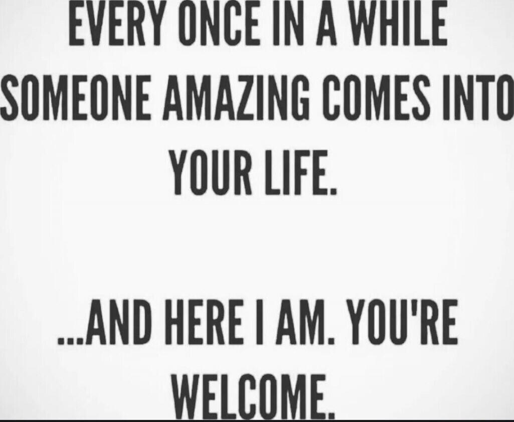EVERY ONCE IN A WHILE SOMEONE AMAZING COMES INTO YOUR LIFE. ...AND HERE I AM. YOU'RE WELCOME.