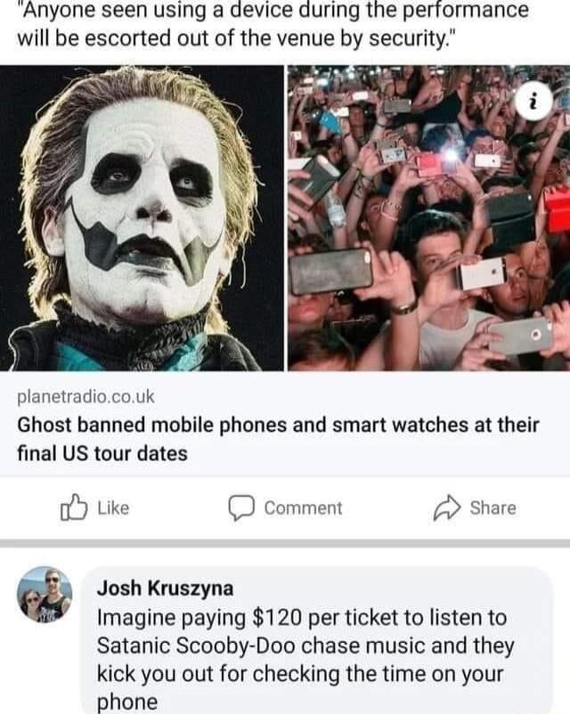 Anyone seen using a device during the performance will be escorted out of the venue by security planetradiocouk Ghost banned mobile phones and smart watches at their final US tour dates oY Like D comment Josh Kruszyna Imagine paying 120 per ticket to listen to Satanic Scooby Doo chase music and they kick you out for checking the time on your phone v
