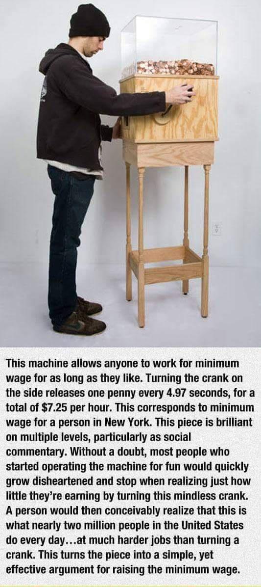 This machine allows anyone to work for minimum wage for as long as they like Turning the crank on the side releases one penny every 497 seconds for a total of 725 per hour This corresponds to minimum wage for a person in New York This piece is brilliant on multiple levels particularly as social commentary Without a doubt most people who started operating the machine for fun would quickly grow dish