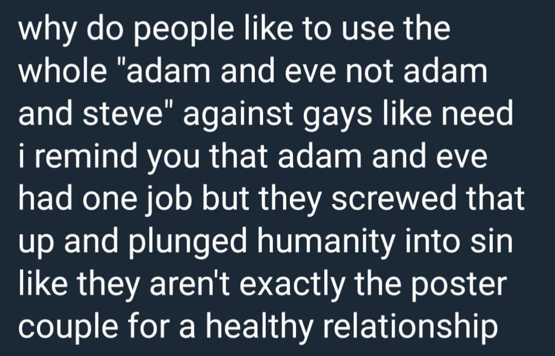 WY ol o TYo o SN IR o NTETR whole adam and eve not adam and steve against gays like need i remind you that adam and eve had one job but they screwed that up and plunged humanity into sin like they arent exactly the poster couple for a healthy relationship