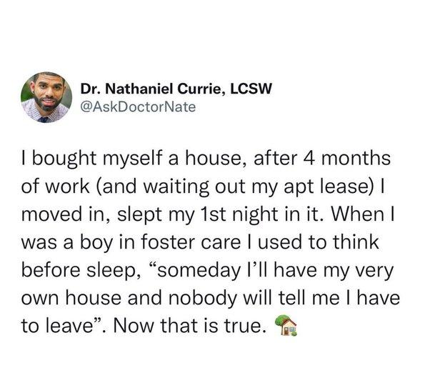 Dr Nathaniel Currie LCSW AskDoctorNate bought myself a house after 4 months of work and waiting out my apt lease moved in slept my 1st night in it When was a boy in foster care used to think before sleep someday Ill have my very own house and nobody will tell me have to leave Now that is true