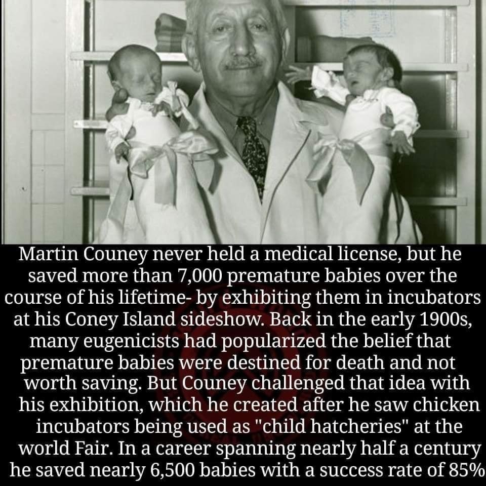 Martin Couney never held a medical license but he saved more than 7000 premature babies over the course of his lifetime by exhibiting them in incubators at his Coney Island sideshow Back in the early 1900 many eugenicists had popularized the belief that premature babies were destined for death and not worth saving But Couney challenged that idea with his exhibition which he created after he saw ch