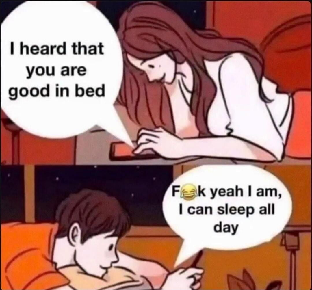 I heard that you are good in bed. F😂k yeah I am, I can sleep all day.