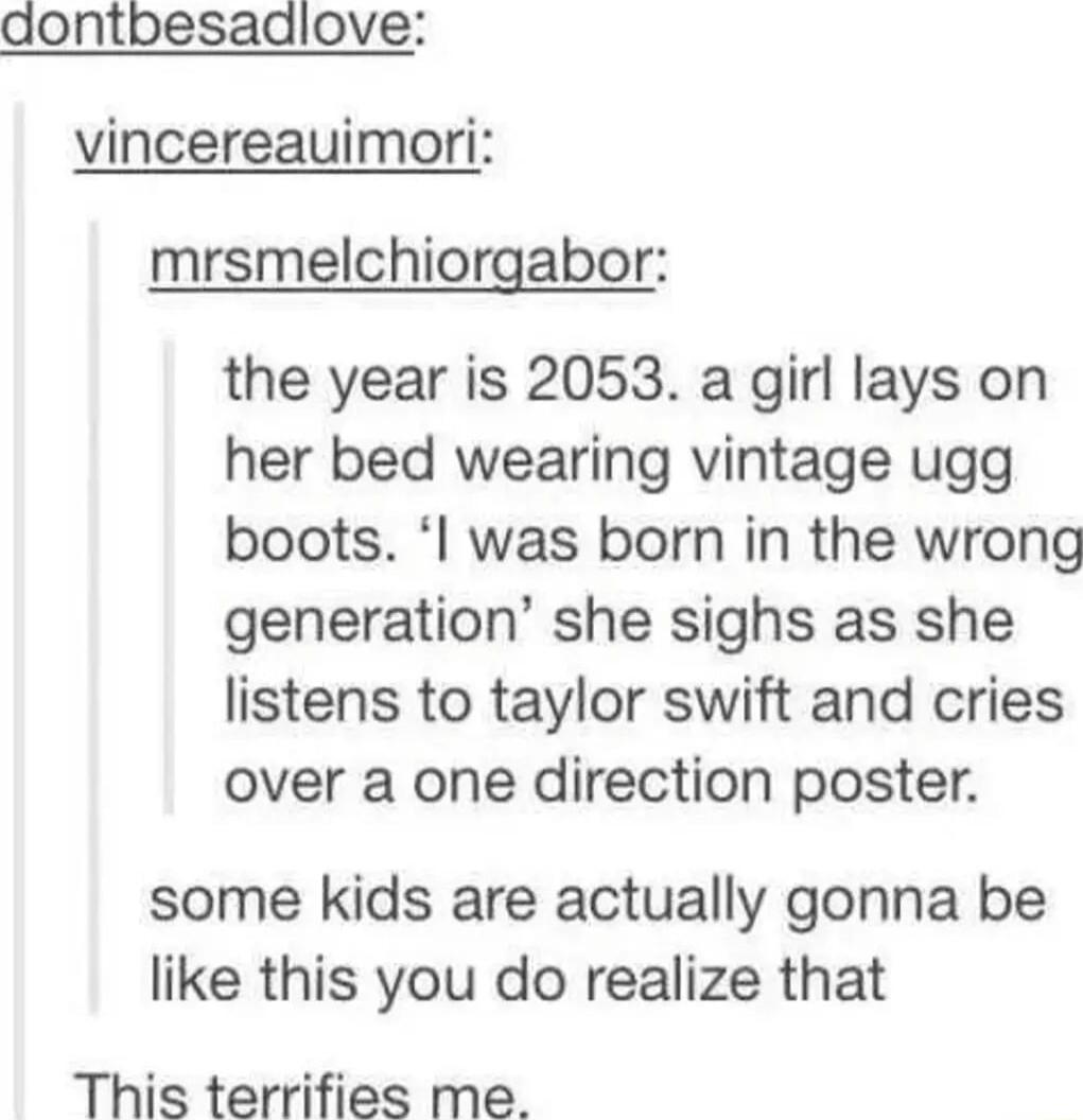 aontbesadlove vincereauimori mrsmelchiorgabor the year is 2053 a girl lays on her bed wearing vintage ugg boots was born in the wrong generation she sighs as she listens to taylor swift and cries over a one direction poster some kids are actually gonna be like this you do realize that This terrifies me