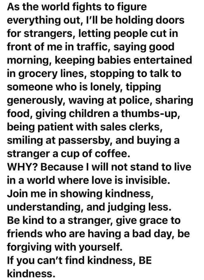 As the world fights to figure everything out Ill be holding doors for strangers letting people cut in front of me in traffic saying good morning keeping babies entertained in grocery lines stopping to talk to someone who is lonely tipping generously waving at police sharing food giving children a thumbs up being patient with sales clerks smiling at passersby and buying a stranger a cup of coffee W