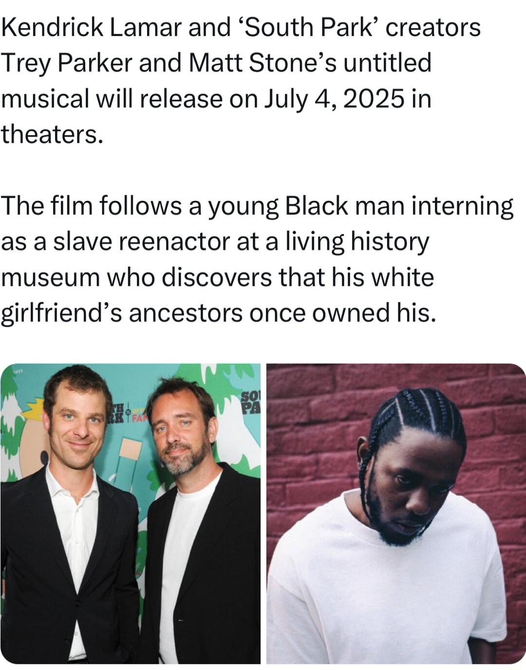 Kendrick Lamar and South Park creators Trey Parker and Matt Stones untitled musical will release on July 42025 in theaters The film follows a young Black man interning as a slave reenactor at a living history museum who discovers that his white girlfriends ancestors once owned his