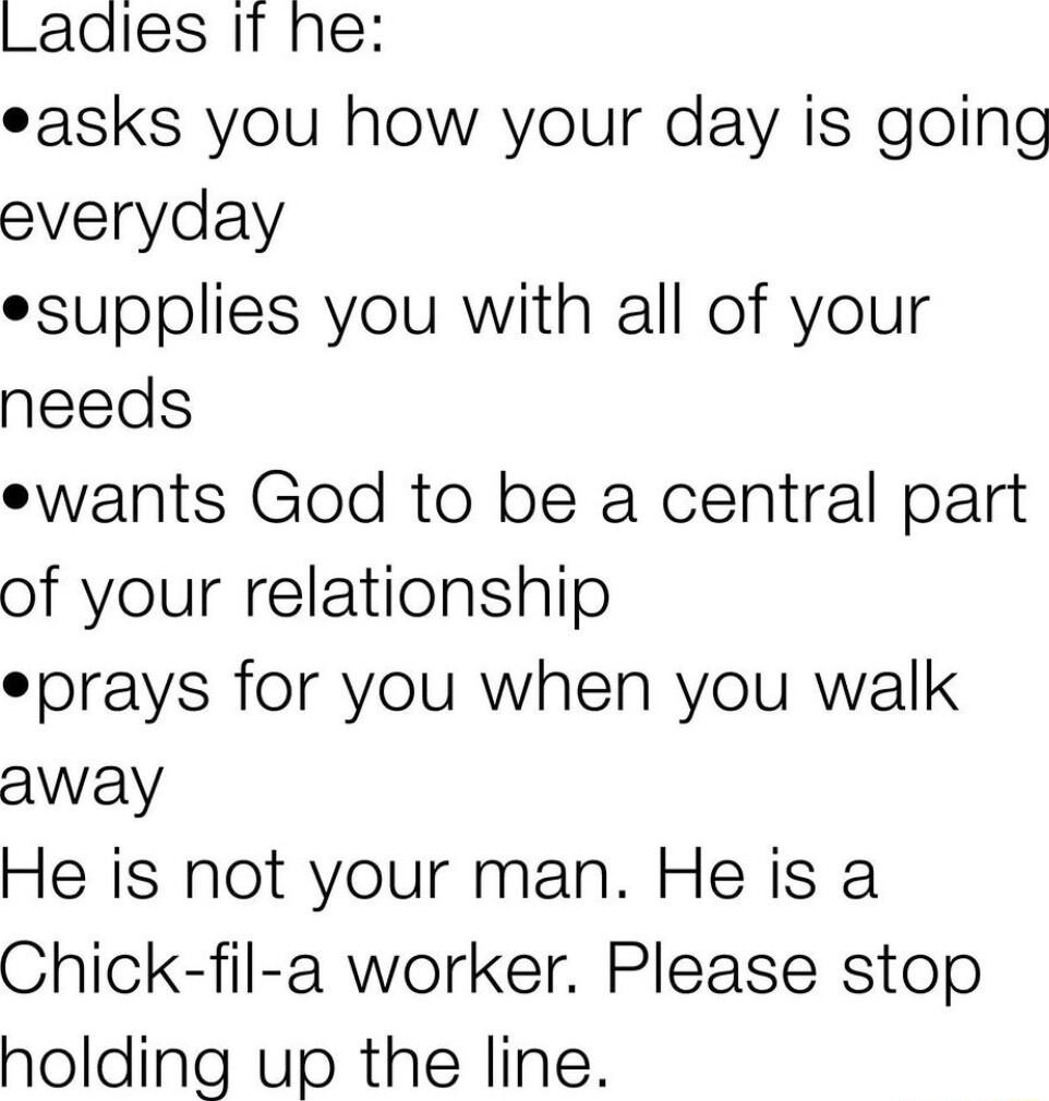 Ladles If he easks you how your day is going everyday esupplies you with all of your needs ewants God to be a central part of your relationship eprays for you when you walk away He is not your man He is a Chick fil a worker Please stop holding up the line
