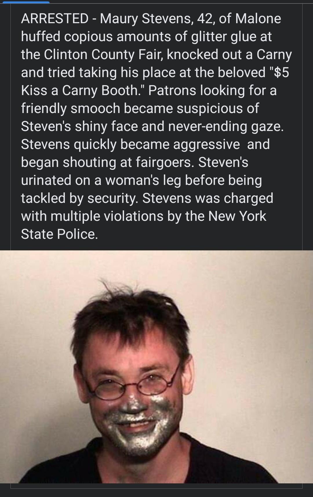 LS DR VTS GG RV R R VETL I huffed copious amounts of glitter glue at the Clinton County Fair knocked out a Carny and tried taking his place at the beloved 5 Kiss a Carny Booth Patrons looking for a friendly smooch became suspicious of Stevens shiny face and never ending gaze Stevens quickly became aggressive and began shouting at fairgoers Stevens urinated on a womans leg before being tackled by s
