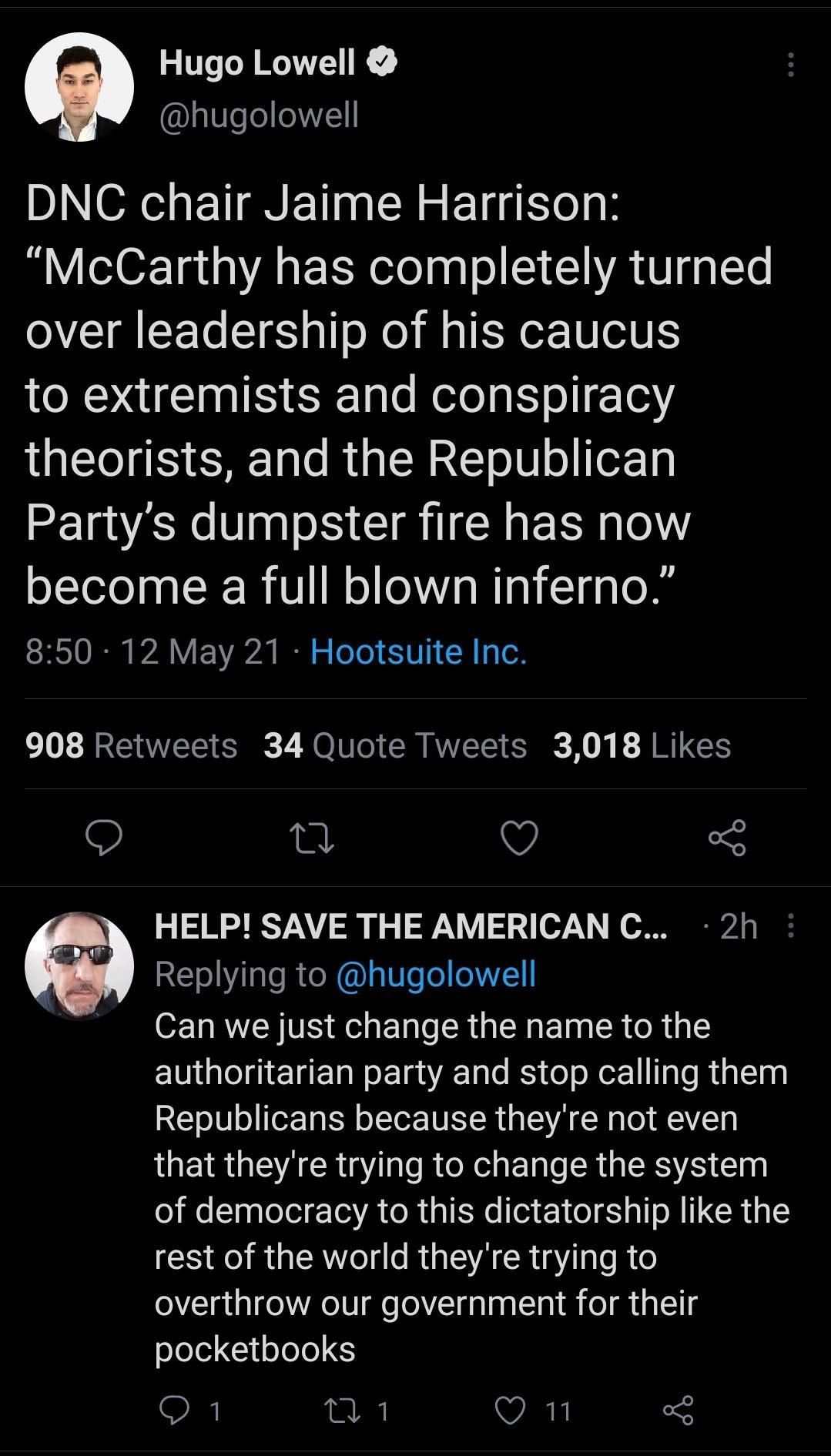 Hugo Lowell hugolowell DNC chair Jaime Harrison McCarthy has completely turned over leadership of his caucus to extremists and conspiracy LTI E A Talo MU LW 2T o8 o TeX Tg Partys dumpster fire has now become a full blown inferno S RS10 I A Y A0 B o eTe 1 51U 1 2 oR 908 Retweets 34 Quote Tweets 3018 Likes 9 0 Q 5 a HELP SAVE THE AMERICAN C 2h W ETNI e R X I Ve o I71 Can we just change the name to t
