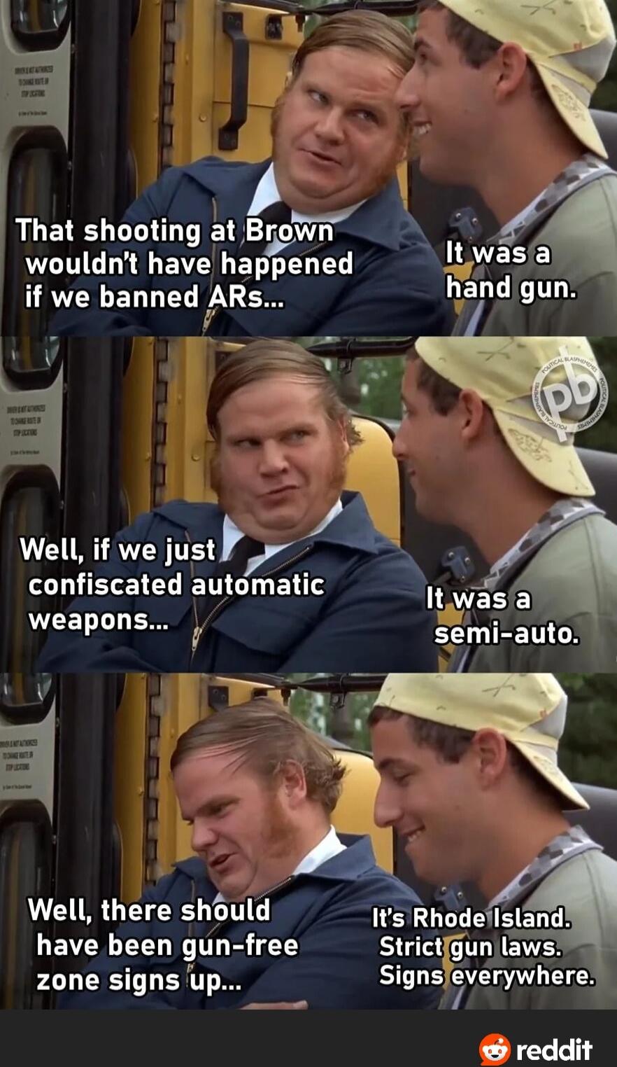That shooting at Brown wouldn't have happened if we banned ARs...\nIt was a hand gun.\nWell, if we just confiscated automatic weapons...\nIt was a semi-auto.\nWell, there should have been gun-free zone signs up...\nIt's Rhode Island. Strict gun laws. Signs everywhere.