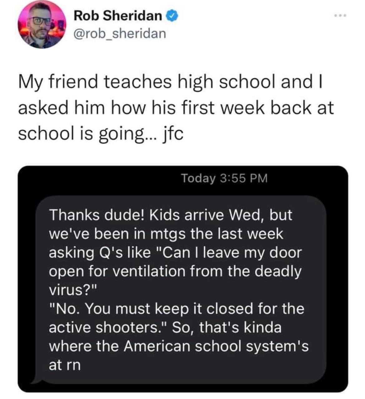 Rob Sheridan rob_sheridan My friend teaches high school and asked him how his first week back at school is going jfc L LeTe EVACHISH Y RN 1o o V ST Lo B T gAYZRALTo M o1V weve been in mtgs the last week asking Qs like Can leave my door open for ventilation from the deadly virus S AR IT N VIS GCLT o NI del EYTo R el s EI VSRS pleTo IS To MR da 1 Kl e W R WA T g o Ta B ol aloTo RSVA 1o g S atrn