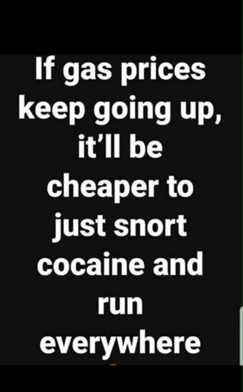If gas prices keep going up, it'll be cheaper to just snort cocaine and run everywhere