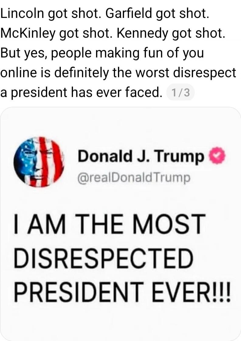 Lincoln got shot. Garfield got shot. McKinley got shot. Kennedy got shot. But yes, people making fun of you online is definitely the worst disrespect a president has ever faced. Donald J. Trump @realDonaldTrump: I AM THE MOST DISRESPECTED PRESIDENT EVER!!!