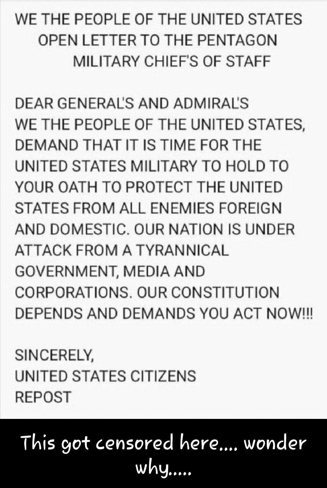 WE THE PEOPLE OF THE UNITED STATES OPEN LETTER TO THE PENTAGON MILITARY CHIEFS OF STAFF DEAR GENERALS AND ADMIRALS WE THE PEOPLE OF THE UNITED STATES DEMAND THAT IT IS TIME FOR THE UNITED STATES MILITARY TO HOLD TO YOUR OATH TO PROTECT THE UNITED STATES FROM ALL ENEMIES FOREIGN AND DOMESTIC OUR NATION IS UNDER ATTACK FROM A TYRANNICAL GOVERNMENT MEDIA AND CORPORATIONS OUR CONSTITUTION DEPENDS AND 